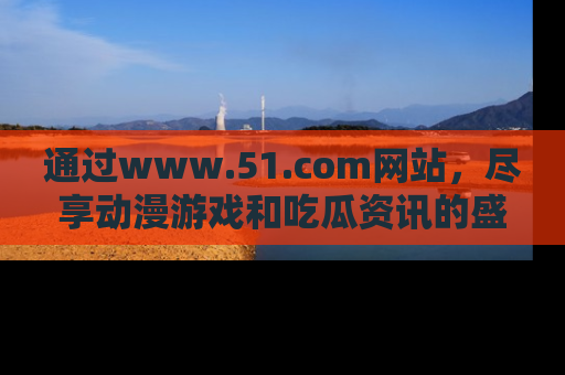 通过www.51.com网站，尽享动漫游戏和吃瓜资讯的盛宴！