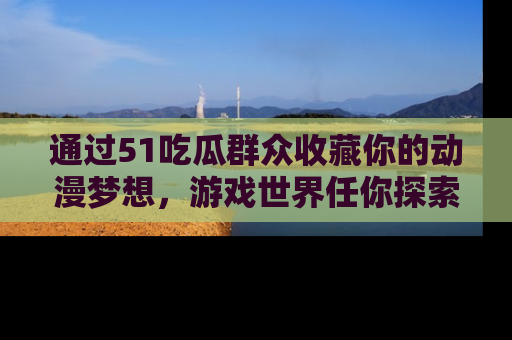 通过51吃瓜群众收藏你的动漫梦想，游戏世界任你探索