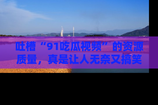 吐槽“91吃瓜视频”的资源质量，真是让人无奈又搞笑！