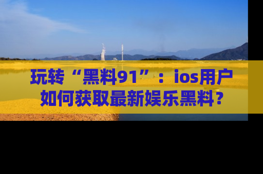 玩转“黑料91”：ios用户如何获取最新娱乐黑料？