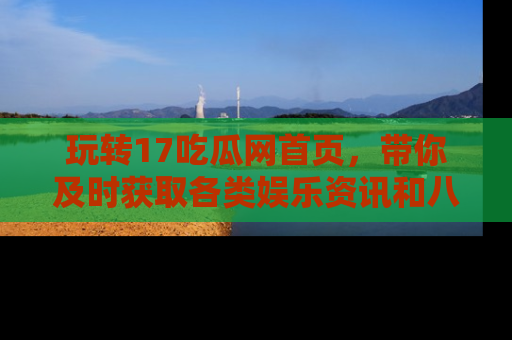 玩转17吃瓜网首页，带你及时获取各类娱乐资讯和八卦故事！