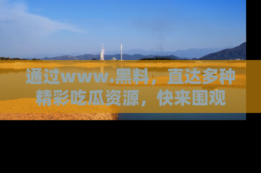 通过www.黑料，直达多种精彩吃瓜资源，快来围观