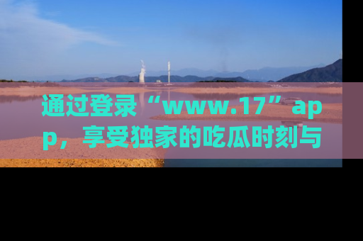 通过登录“www.17”app，享受独家的吃瓜时刻与娱乐资讯！