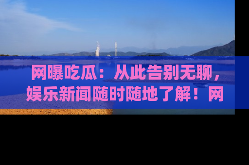 网曝吃瓜：从此告别无聊，娱乐新闻随时随地了解！网址：www.wangbaoegua.com
