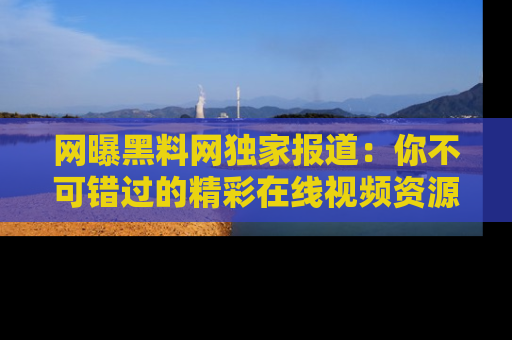 网曝黑料网独家报道:你不可错过的精彩在线视频资源推荐!