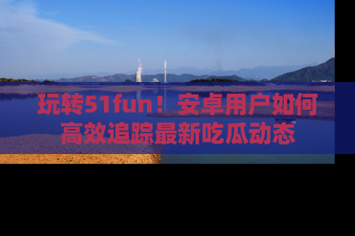玩转51fun！安卓用户如何高效追踪最新吃瓜动态