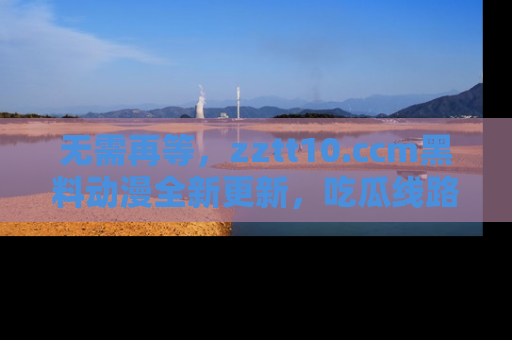 无需再等,zztt10.ccm黑料动漫全新更新,吃瓜线路佛系推荐!