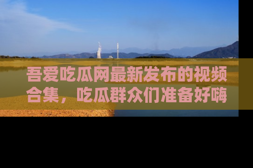 吾爱吃瓜网最新发布的视频合集,吃瓜群众们准备好嗨起来了吗?
