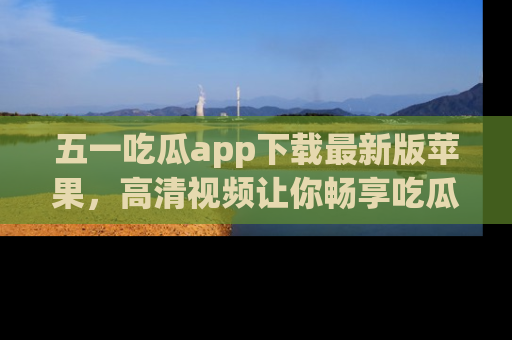 五一吃瓜app下载最新版苹果,高清视频让你畅享吃瓜乐趣