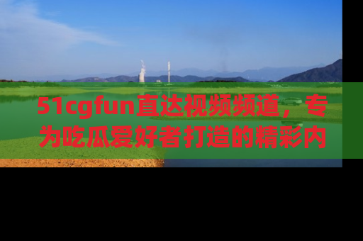 51cgfun直达视频频道，专为吃瓜爱好者打造的精彩内容库！