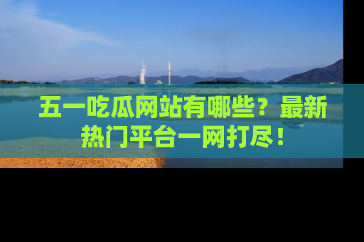五一吃瓜网站有哪些?最新热门平台一网打尽!