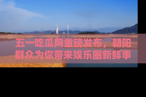 五一吃瓜网重磅发布,朝阳群众为你带来娱乐圈新鲜事!