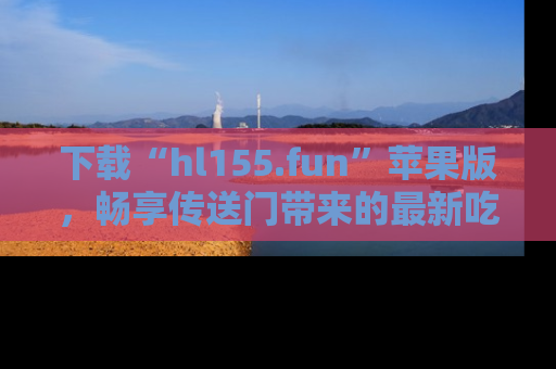 下载“hl155.fun”苹果版,畅享传送门带来的最新吃瓜资讯