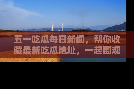 五一吃瓜每日新闻,帮你收藏最新吃瓜地址,一起围观吧!