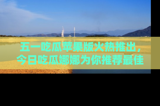 五一吃瓜苹果版火热推出,今日吃瓜娜娜为你推荐最佳美食!
