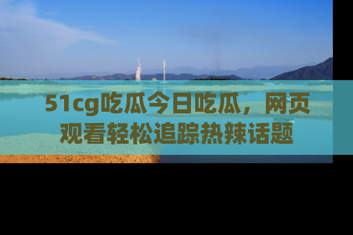 51cg吃瓜今日吃瓜，网页观看轻松追踪热辣话题