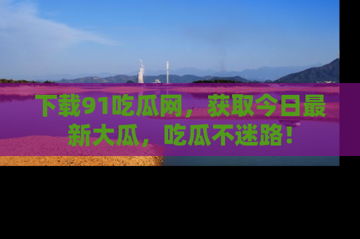 下载91吃瓜网,获取今日最新大瓜,吃瓜不迷路!