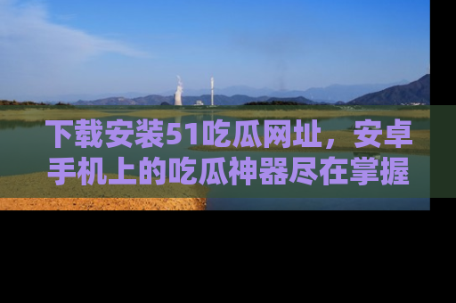 下载安装51吃瓜网址,安卓手机上的吃瓜神器尽在掌握