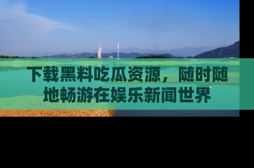下载黑料吃瓜资源,随时随地畅游在娱乐新闻世界