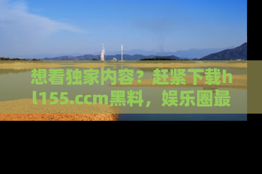 想看独家内容?赶紧下载hl155.ccm黑料,娱乐圈最劲爆的新闻一手掌握!