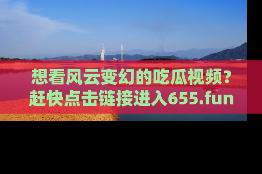 想看风云变幻的吃瓜视频?赶快点击链接进入655.fun吧!