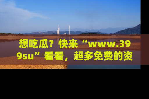 想吃瓜?快来“www.399su”看看,超多免费的资源让你尽情享受!