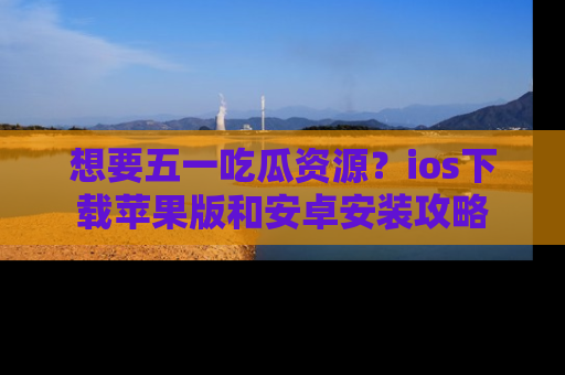 想要五一吃瓜资源?ios下载苹果版和安卓安装攻略
