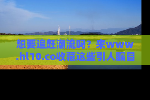 想要追赶潮流吗？来www.hl10.co收藏这些引人瞩目的新闻瞬间吧！
