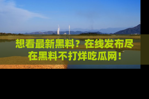 想看最新黑料？在线发布尽在黑料不打烊吃瓜网！