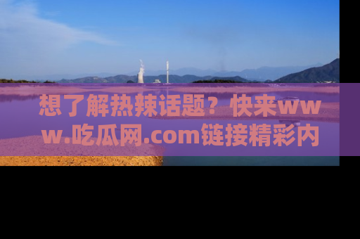 想了解热辣话题?快来www.吃瓜网.com链接精彩内容!