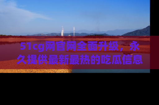 51cg网官网全面升级，永久提供最新最热的吃瓜信息，助你永远走在潮流前端！