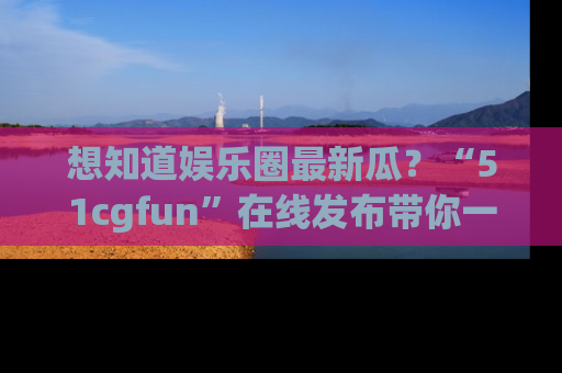 想知道娱乐圈最新瓜?“51cgfun”在线发布带你一探究竟!