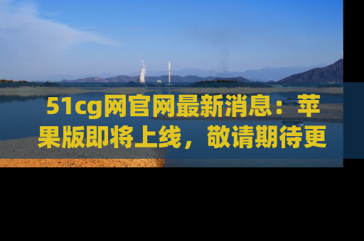 51cg网官网最新消息：苹果版即将上线，敬请期待更多吃瓜内容！