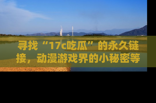 寻找“17c吃瓜”的永久链接，动漫游戏界的小秘密等你来揭秘！