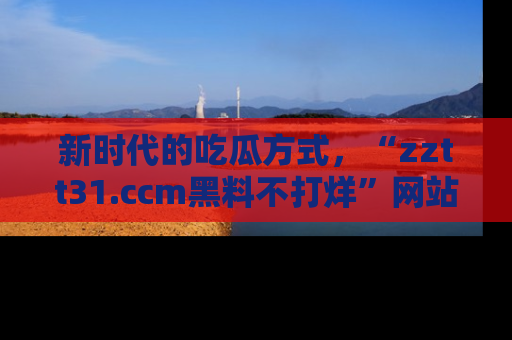 新时代的吃瓜方式,“zztt31.ccm黑料不打烊”网站为iOS用户带来惊喜