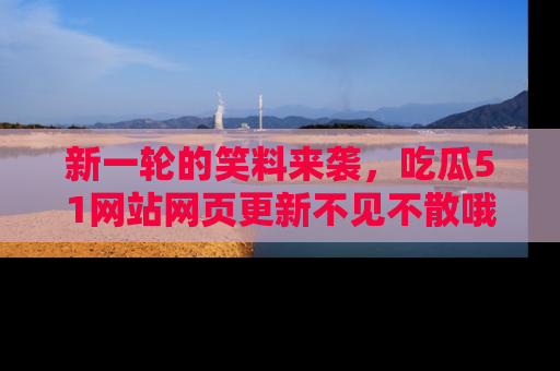 新一轮的笑料来袭,吃瓜51网站网页更新不见不散哦!