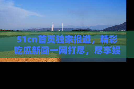 51cn首页独家报道，精彩吃瓜新闻一网打尽，尽享娱乐盛宴