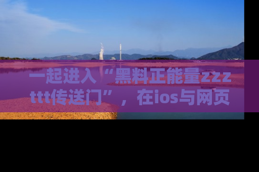 一起进入“黑料正能量zzzttt传送门”,在ios与网页中享受热辣资讯的快乐吧!