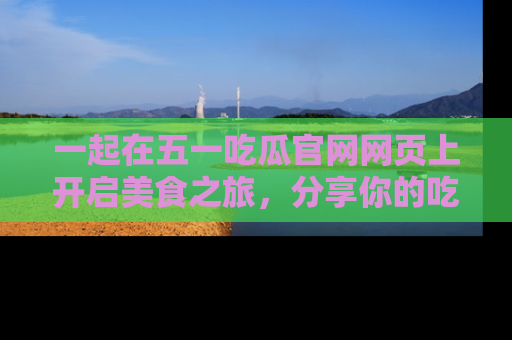 一起在五一吃瓜官网网页上开启美食之旅,分享你的吃瓜故事与精彩瞬间!