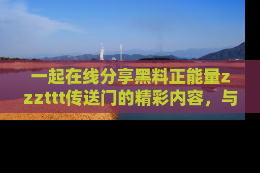 一起在线分享黑料正能量zzzttt传送门的精彩内容,与朋友互动!