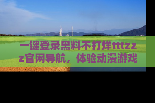 一键登录黑料不打烊tttzzz官网导航，体验动漫游戏风格黑料盛宴