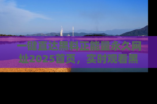 一键直达黑料正能量永久网址2025首页,实时观看黑料大汇总