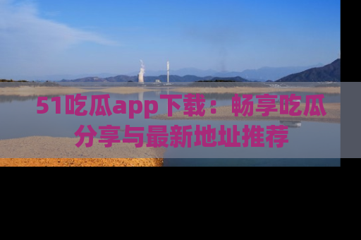 51吃瓜app下载：畅享吃瓜分享与最新地址推荐