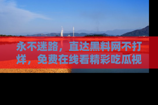 永不迷路,直达黑料网不打烊,免费在线看精彩吃瓜视频!