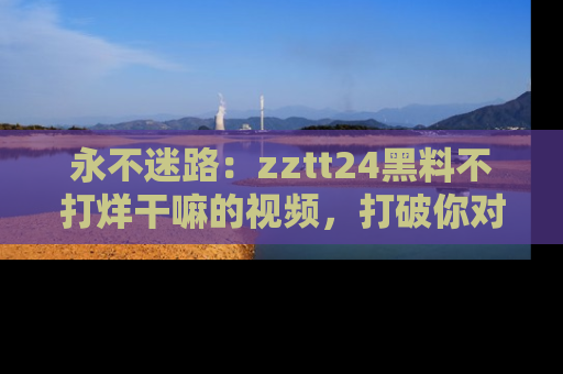 永不迷路:zztt24黑料不打烊干嘛的视频,打破你对吃瓜的固有认知!