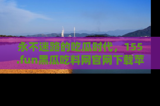 永不迷路的吃瓜时代,155.fun黑瓜吃料网官网下载苹果版陪你同行!