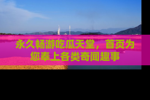 永久畅游吃瓜天堂,首页为您奉上各类奇闻趣事