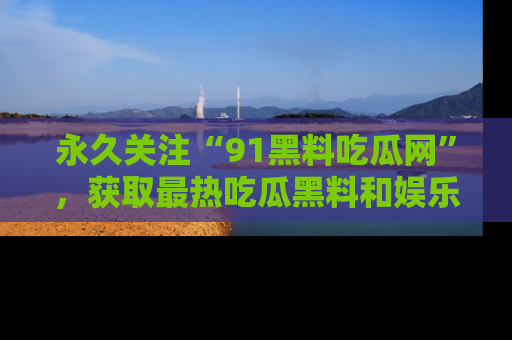 永久关注“91黑料吃瓜网”,获取最热吃瓜黑料和娱乐资讯
