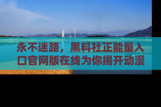 永不迷路,黑料社正能量入口官网版在线为你揭开动漫游戏的神秘面纱