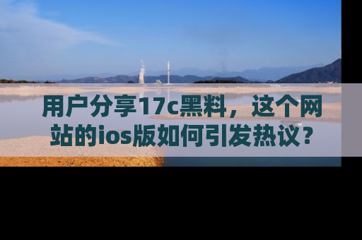 用户分享17c黑料,这个网站的ios版如何引发热议?